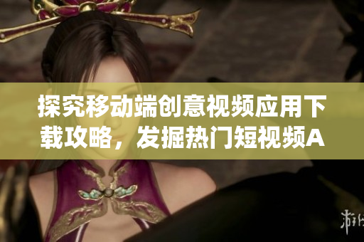探究移动端创意视频应用下载攻略，发掘热门短视频App应用平台