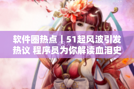软件圈热点｜51起风波引发热议 程序员为你解读血泪史