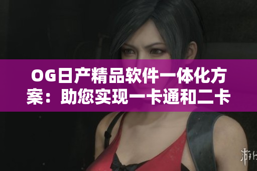 OG日产精品软件一体化方案：助您实现一卡通和二卡通的完美整合