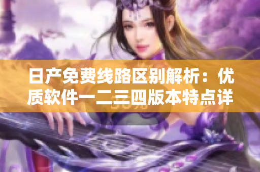 日产免费线路区别解析：优质软件一二三四版本特点详解