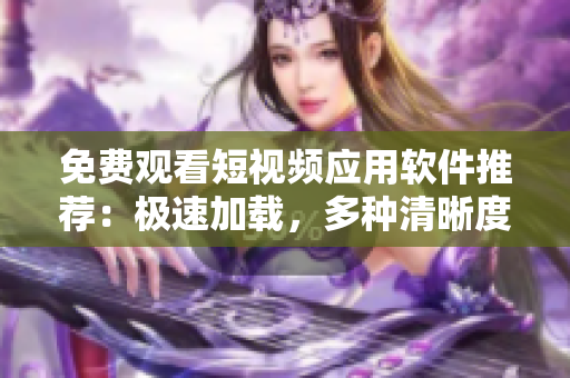 免费观看短视频应用软件推荐：极速加载，多种清晰度选择，免费流畅看片