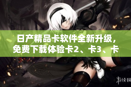 日产精品卡软件全新升级，免费下载体验卡2、卡3、卡4功能盛宴