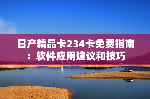 日产精品卡234卡免费指南：软件应用建议和技巧