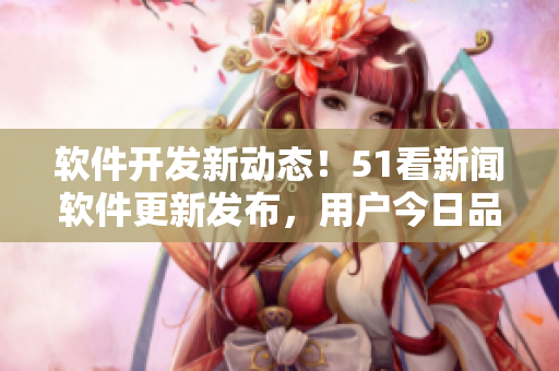 软件开发新动态！51看新闻软件更新发布，用户今日品味最新技术果实