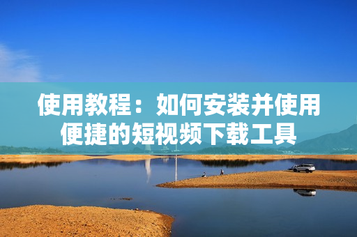 使用教程：如何安装并使用便捷的短视频下载工具