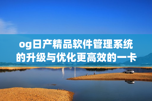 og日产精品软件管理系统的升级与优化更高效的一卡2卡3方案