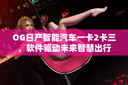 OG日产智能汽车一卡2卡三，软件驱动未来智慧出行