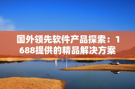 国外领先软件产品探索：1688提供的精品解决方案
