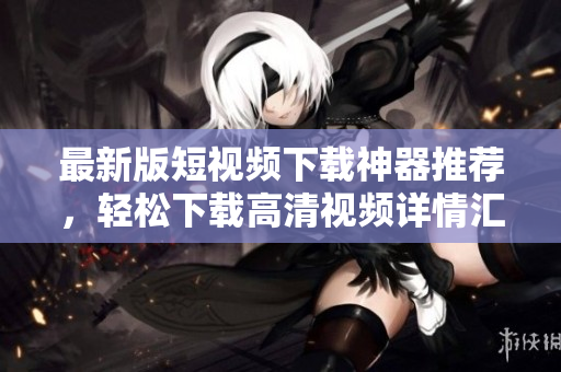 最新版短视频下载神器推荐，轻松下载高清视频详情汇总