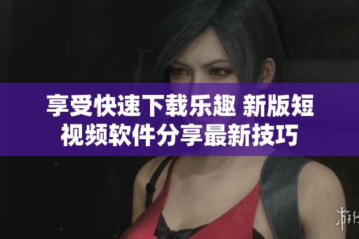享受快速下载乐趣 新版短视频软件分享最新技巧