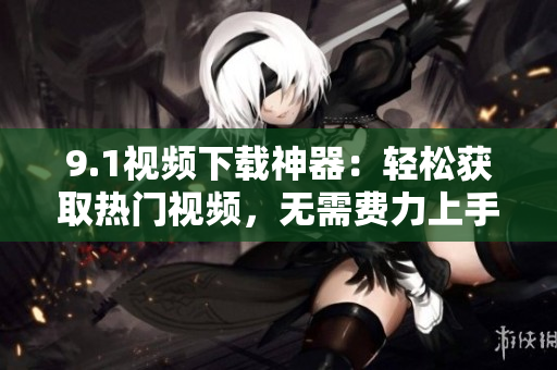 9.1视频下载神器：轻松获取热门视频，无需费力上手