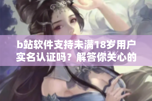 b站软件支持未满18岁用户实名认证吗？解答你关心的问题 