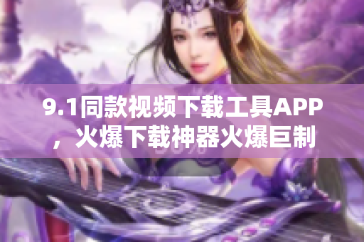9.1同款视频下载工具APP，火爆下载神器火爆巨制
