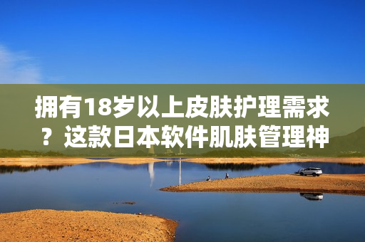 拥有18岁以上皮肤护理需求？这款日本软件肌肤管理神器绝对适合！