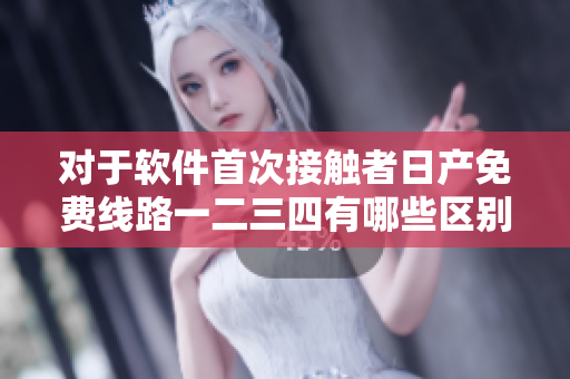 对于软件首次接触者日产免费线路一二三四有哪些区别可供选择？