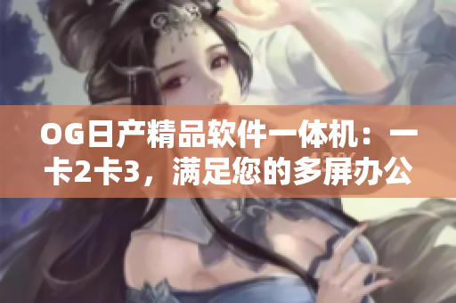 OG日产精品软件一体机：一卡2卡3，满足您的多屏办公需求