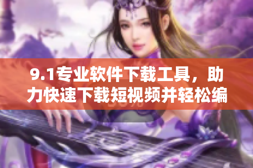 9.1专业软件下载工具，助力快速下载短视频并轻松编辑