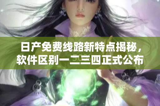 日产免费线路新特点揭秘，软件区别一二三四正式公布
