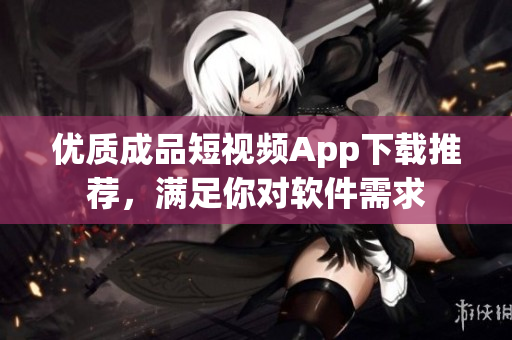 优质成品短视频App下载推荐，满足你对软件需求