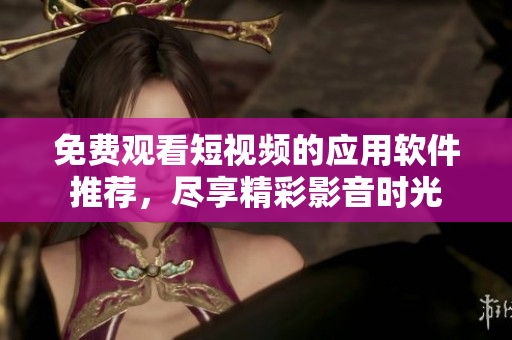 免费观看短视频的应用软件推荐，尽享精彩影音时光