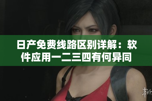 日产免费线路区别详解：软件应用一二三四有何异同