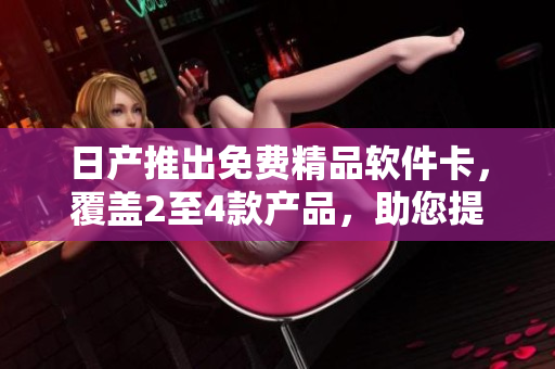 日产推出免费精品软件卡，覆盖2至4款产品，助您提升工作效率