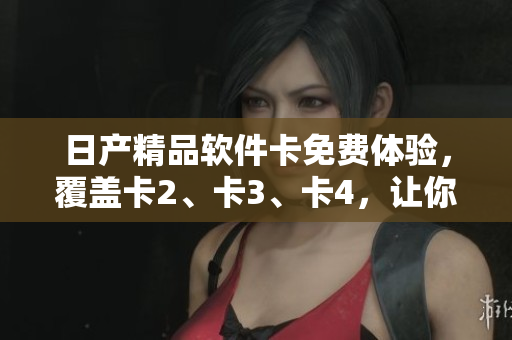 日产精品软件卡免费体验，覆盖卡2、卡3、卡4，让你畅享多款优质软件服务