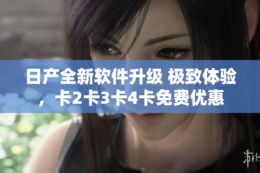日产全新软件升级 极致体验，卡2卡3卡4卡免费优惠
