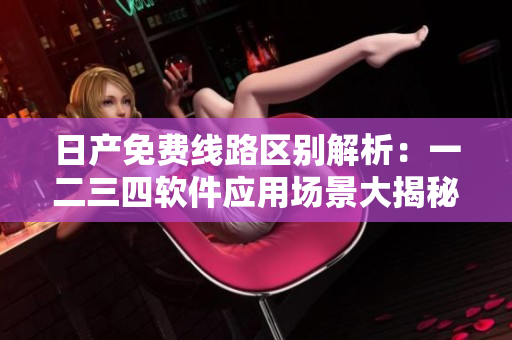 日产免费线路区别解析：一二三四软件应用场景大揭秘