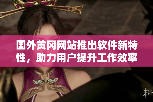 国外黄冈网站推出软件新特性，助力用户提升工作效率