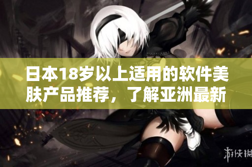 日本18岁以上适用的软件美肤产品推荐，了解亚洲最新护肤科技