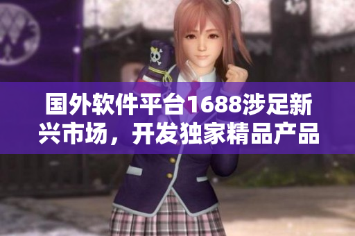 国外软件平台1688涉足新兴市场，开发独家精品产品