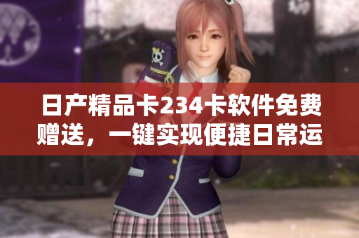 日产精品卡234卡软件免费赠送，一键实现便捷日常运营