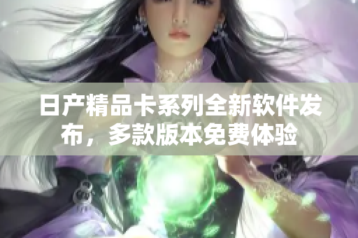 日产精品卡系列全新软件发布，多款版本免费体验