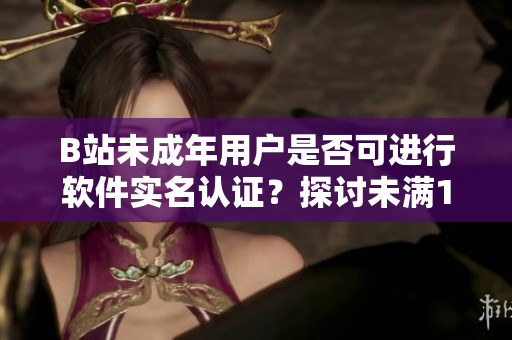 B站未成年用户是否可进行软件实名认证？探讨未满18岁用户的实名制度操作