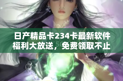 日产精品卡234卡最新软件福利大放送，免费领取不止一种！