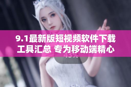 9.1最新版短视频软件下载工具汇总 专为移动端精心打造, 欢迎体验!