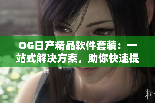 OG日产精品软件套装：一站式解决方案，助你快速提升工作效率