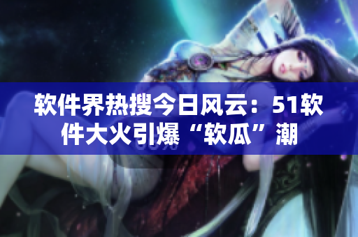 软件界热搜今日风云：51软件大火引爆“软瓜”潮