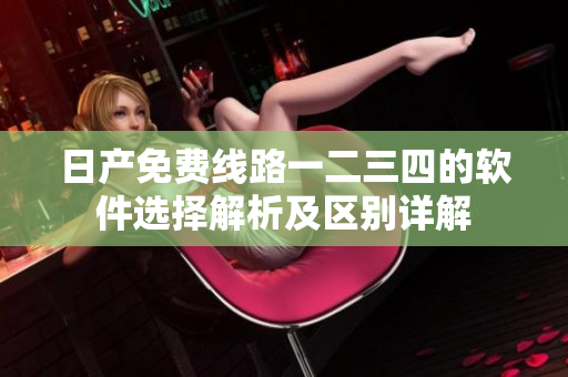 日产免费线路一二三四的软件选择解析及区别详解