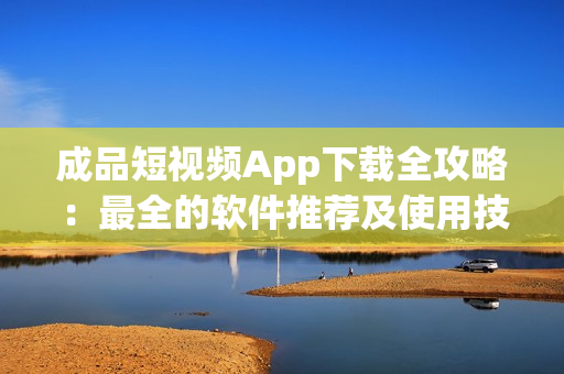 成品短视频App下载全攻略：最全的软件推荐及使用技巧