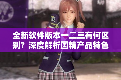 全新软件版本一二三有何区别？深度解析国精产品特色