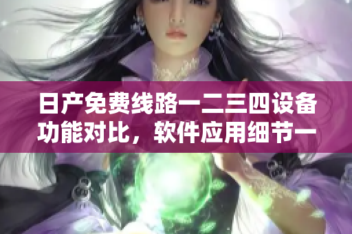 日产免费线路一二三四设备功能对比，软件应用细节一览