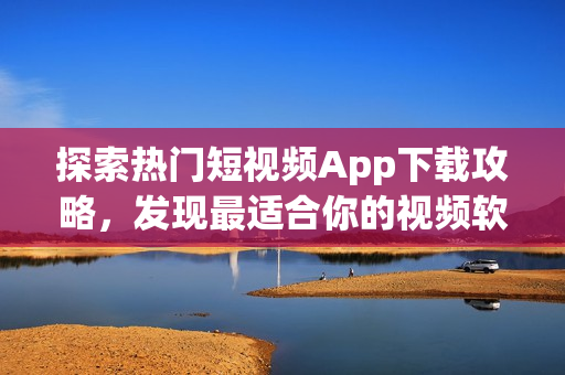 探索热门短视频App下载攻略，发现最适合你的视频软件