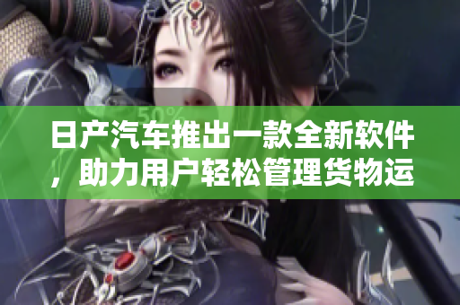 日产汽车推出一款全新软件，助力用户轻松管理货物运输，提高效率
