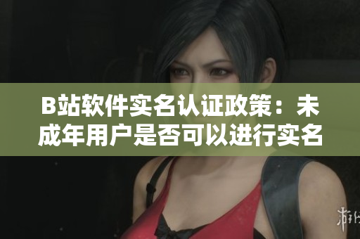 B站软件实名认证政策：未成年用户是否可以进行实名认证？
