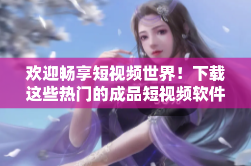 欢迎畅享短视频世界！下载这些热门的成品短视频软件就对了