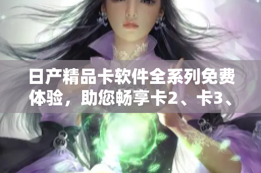 日产精品卡软件全系列免费体验，助您畅享卡2、卡3、卡4高品质应用。