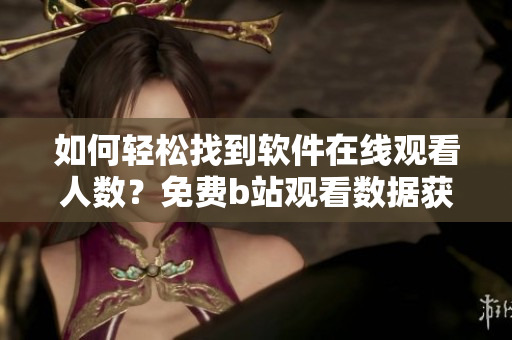 如何轻松找到软件在线观看人数？免费b站观看数据获取技巧分享