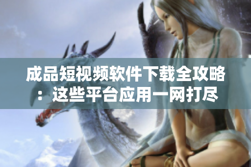 成品短视频软件下载全攻略：这些平台应用一网打尽